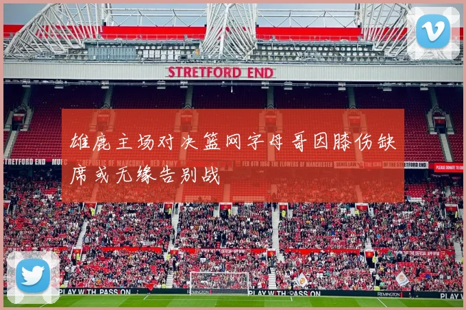 雄鹿主场对决篮网字母哥因膝伤缺席或无缘告别战