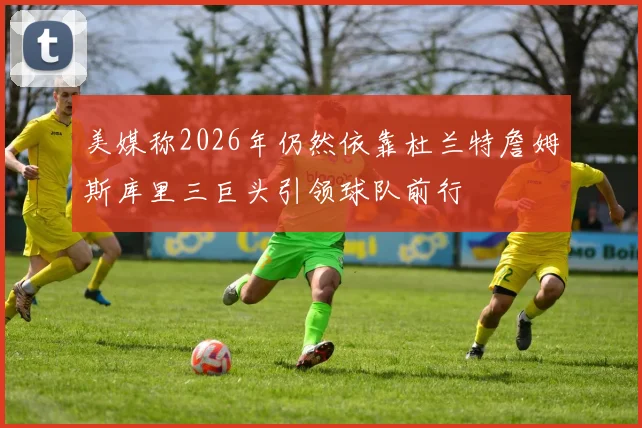 美媒称2026年仍然依靠杜兰特詹姆斯库里三巨头引领球队前行