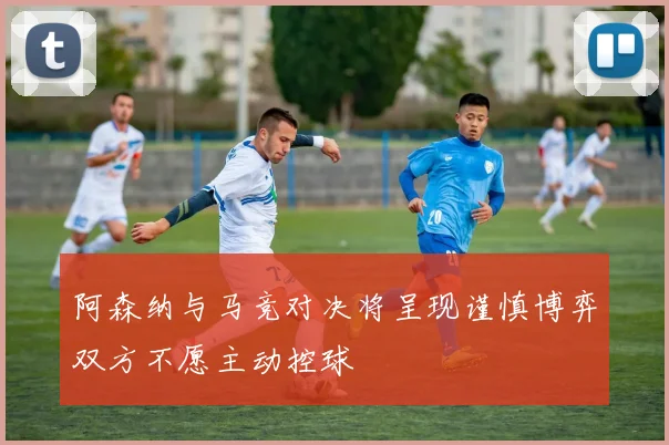 阿森纳与马竞对决将呈现谨慎博弈双方不愿主动控球