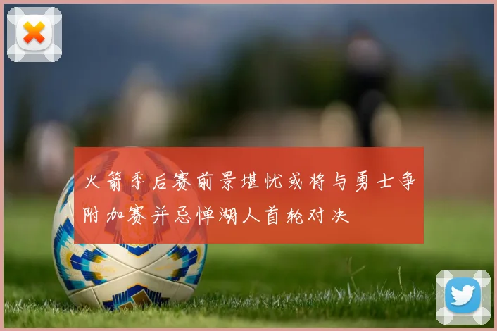 火箭季后赛前景堪忧或将与勇士争附加赛并忌惮湖人首轮对决
