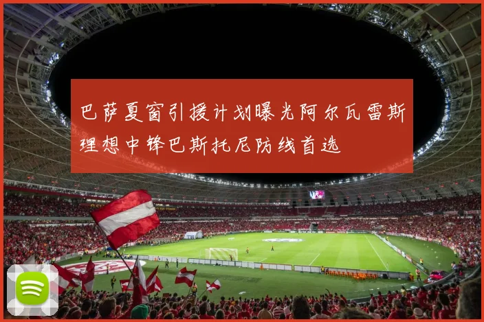 巴萨夏窗引援计划曝光阿尔瓦雷斯理想中锋巴斯托尼防线首选