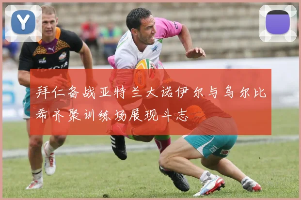 拜仁备战亚特兰大诺伊尔与乌尔比希齐聚训练场展现斗志