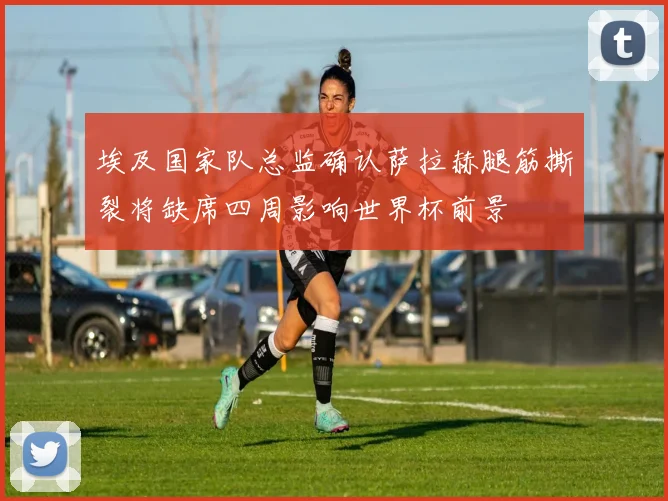 埃及国家队总监确认萨拉赫腿筋撕裂将缺席四周影响世界杯前景