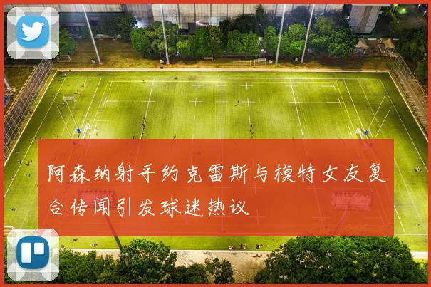 阿森纳射手约克雷斯与模特女友复合传闻引发球迷热议