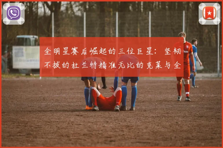 全明星赛后崛起的三位巨星：坚韧不拔的杜兰特精准无比的克莱与全能大师哈登