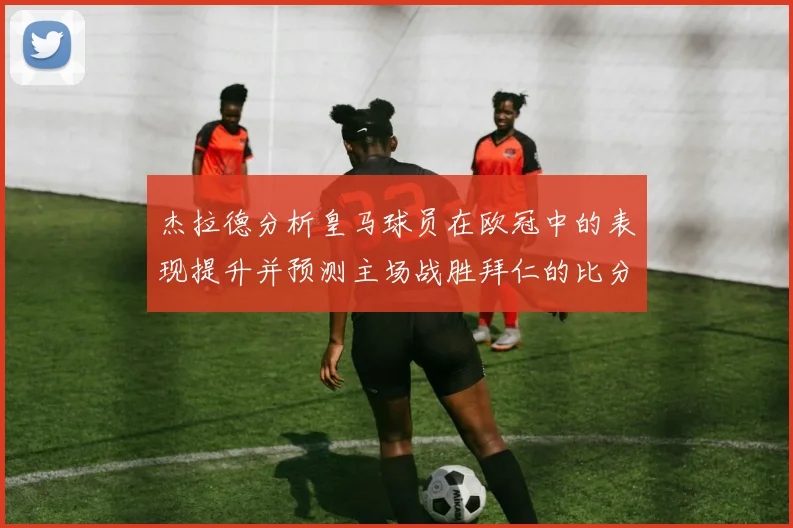 杰拉德分析皇马球员在欧冠中的表现提升并预测主场战胜拜仁的比分