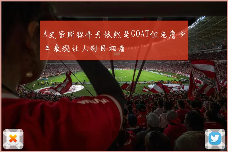 A史密斯称乔丹依然是GOAT但老詹今年表现让人刮目相看