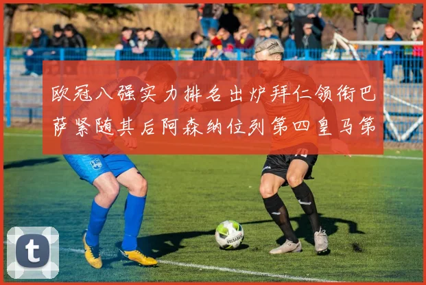 欧冠八强实力排名出炉拜仁领衔巴萨紧随其后阿森纳位列第四皇马第五
