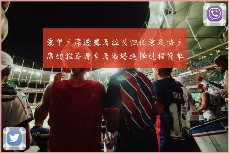 意甲主席透露马拉戈担任意足协主席的推荐源自马洛塔选择过程简单明了