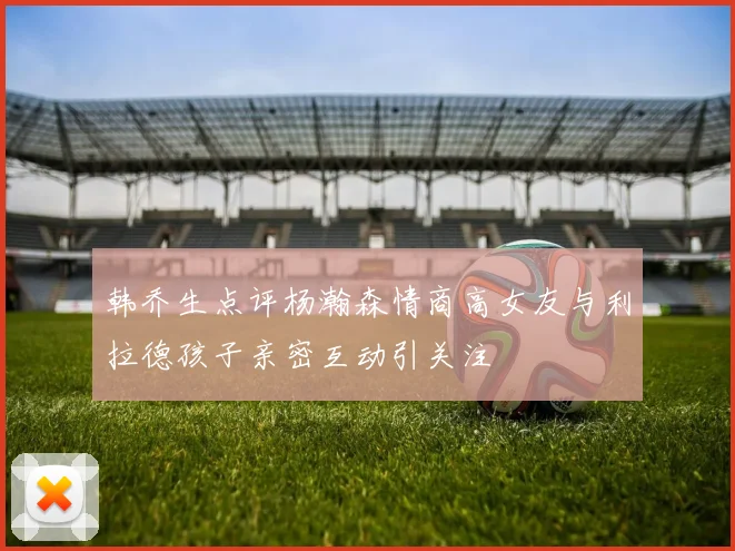 韩乔生点评杨瀚森情商高女友与利拉德孩子亲密互动引关注
