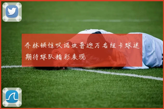 乔林顿惊叹诺坎普迎万名纽卡球迷期待球队精彩表现