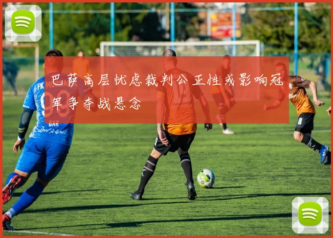 巴萨高层忧虑裁判公正性或影响冠军争夺战悬念