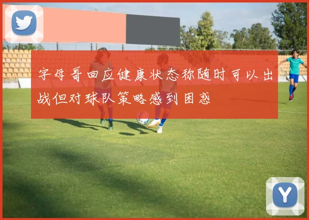 字母哥回应健康状态称随时可以出战但对球队策略感到困惑