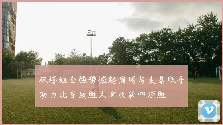 双塔组合强势崛起周琦与麦基联手助力北京战胜天津收获四连胜