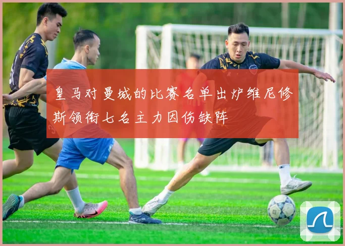 皇马对曼城的比赛名单出炉维尼修斯领衔七名主力因伤缺阵