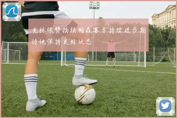 克林根赞扬杨瀚森赛季持续进步期待他保持良好状态