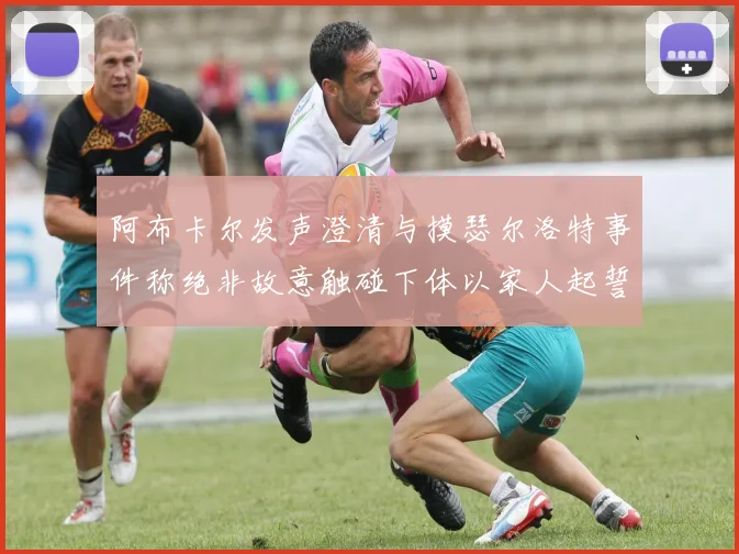 阿布卡尔发声澄清与摸瑟尔洛特事件称绝非故意触碰下体以家人起誓