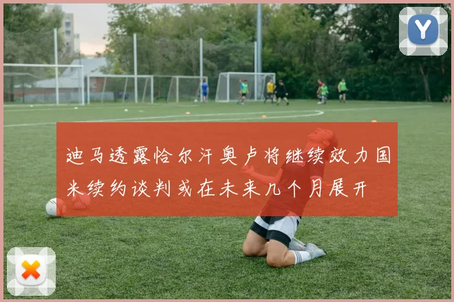 迪马透露恰尔汗奥卢将继续效力国米续约谈判或在未来几个月展开