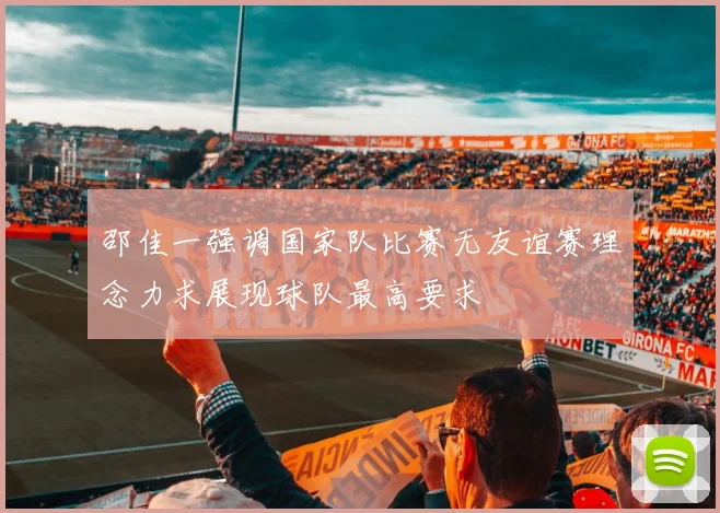 邵佳一强调国家队比赛无友谊赛理念力求展现球队最高要求