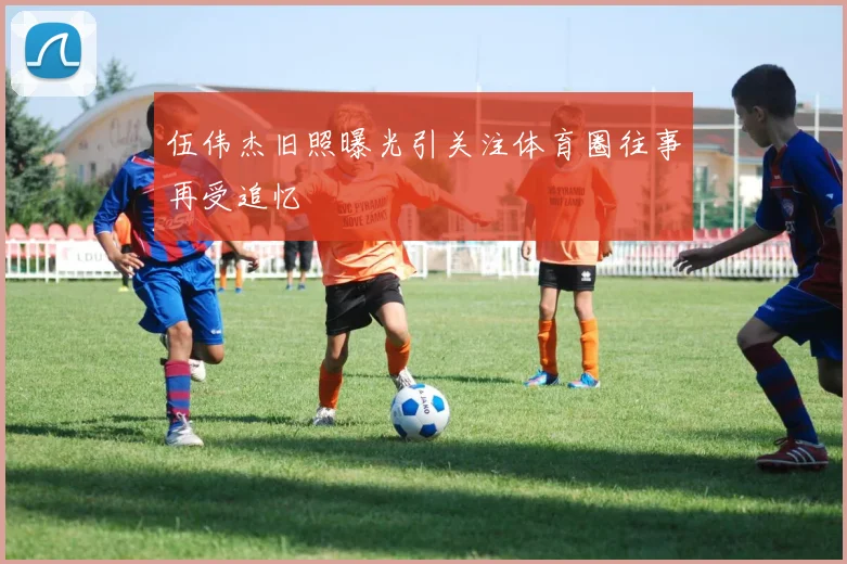 伍伟杰旧照曝光引关注体育圈往事再受追忆