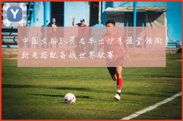 中国女排队员名单出炉李盈莹领衔新老搭配备战世界联赛