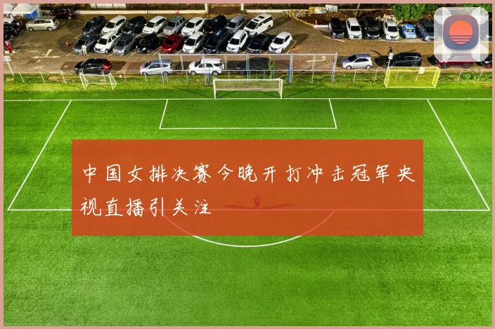 中国女排决赛今晚开打冲击冠军央视直播引关注