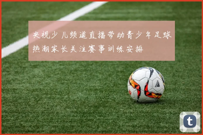 央视少儿频道直播带动青少年足球热潮家长关注赛事训练安排