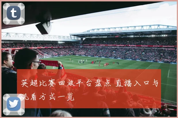 英超比赛回放平台盘点 直播入口与观看方式一览