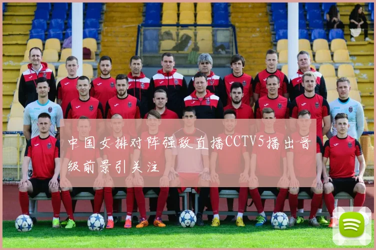 中国女排对阵强敌直播CCTV5播出晋级前景引关注