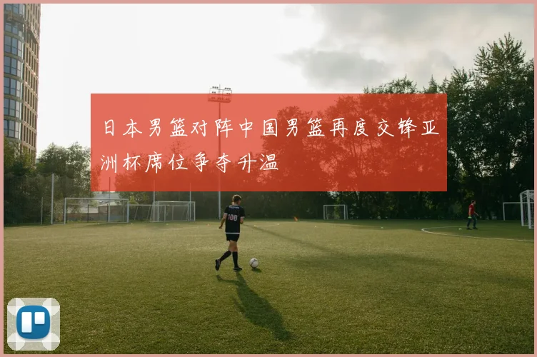 日本男篮对阵中国男篮再度交锋亚洲杯席位争夺升温