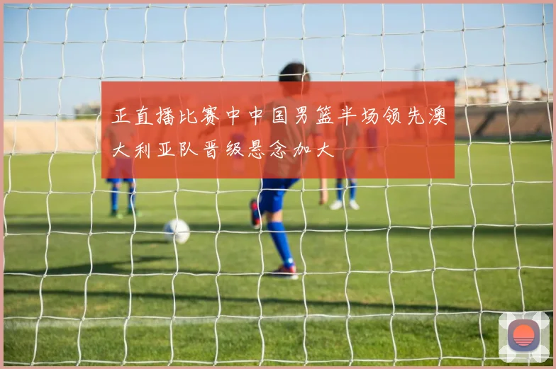 正直播比赛中中国男篮半场领先澳大利亚队晋级悬念加大