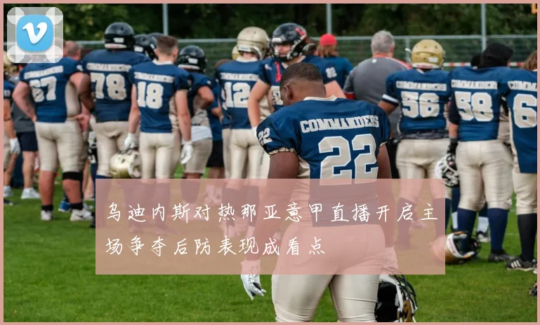 乌迪内斯对热那亚意甲直播开启主场争夺后防表现成看点