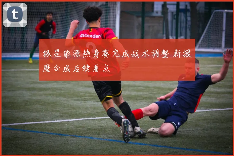 银星能源热身赛完成战术调整 新援磨合成后续看点