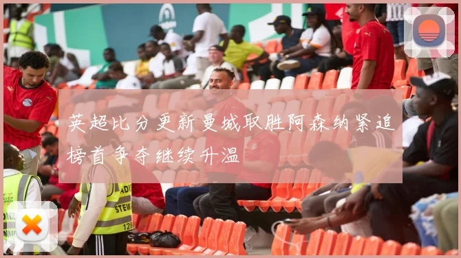 英超比分更新曼城取胜阿森纳紧追榜首争夺继续升温