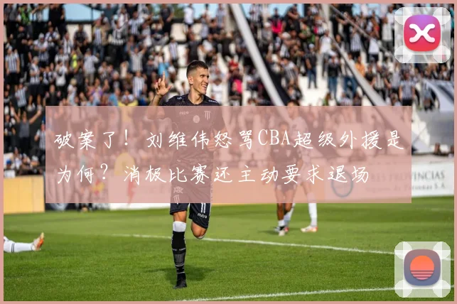 破案了！刘维伟怒骂CBA超级外援是为何？消极比赛还主动要求退场