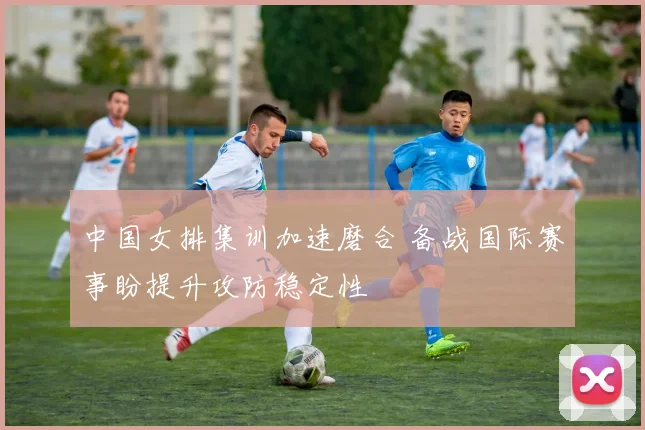 中国女排集训加速磨合 备战国际赛事盼提升攻防稳定性
