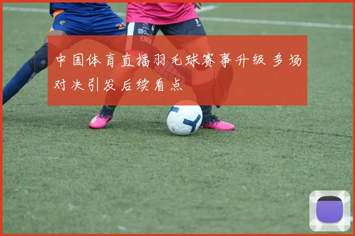 中国体育直播羽毛球赛事升级 多场对决引发后续看点