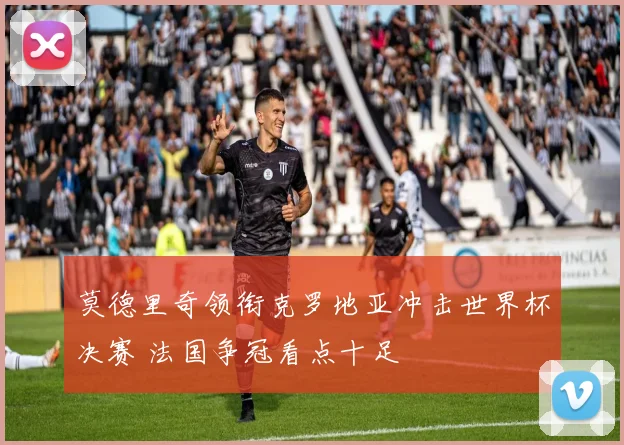 莫德里奇领衔克罗地亚冲击世界杯决赛 法国争冠看点十足