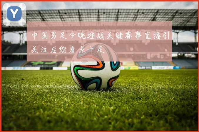 中国男足今晚迎战关键赛事直播引关注后续看点十足