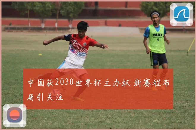 中国获2030世界杯主办权 新赛程布局引关注