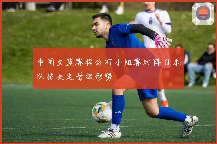 中国女篮赛程公布小组赛对阵日本队将决定晋级形势